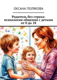 Родитель без страха: психология общения с детьми от 0 до 18