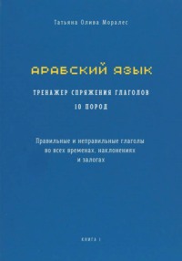 Арабский язык. Тренажер спряжения глаголов 10 пород. Правильные и неправильные глаголы во всех временах, наклонениях и залогах. Книга 1