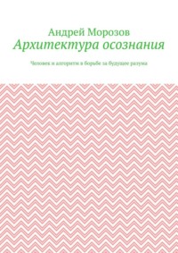 Архитектура осознания. Человек и алгоритм в борьбе за будущее разума