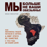Мы больше не ваши обезьяны! Как миллионы людей погибли в Африке, а мир этого не заметил. С 1945 года до наших дней