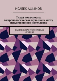 Тихая конечность: Антропологическая мутация в эпоху искусственного интеллекта. Сборник факультативных лекций