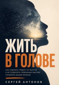 Жить в голове. Как отделять тревогу от фактов и не позволять тревожным мыслям управлять вашей жизнью