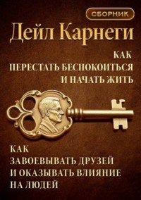Как перестать беспокоиться и начать жить. Как завоевывать друзей и оказывать влияние на людей. Сборник