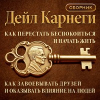 Как перестать беспокоиться и начать жить. Как завоевывать друзей и оказывать влияние на людей. Сборник