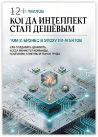 Когда интеллект стал дешёвым. Том 2: Бизнес в эпоху ИИ-агентов. Как создавать ценность, когда меняются команды, компании, клиенты и рынок труда